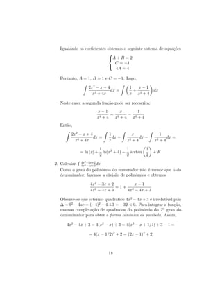Igualando os coeficientes obtemos o seguinte sistema de equações



A + B = 2
C = −1
4A = 4
Portanto, A = 1, B = 1 e C = −1. Logo,
Z
2x2
− x + 4
x3 + 4x
dx =
Z 
1
x
+
x − 1
x2 + 4

dx
Neste caso, a segunda fração pode ser reeescrita:
x − 1
x2 + 4
=
x
x2 + 4
−
1
x2 + 4
Então,
Z
2x2
− x + 4
x3 + 4x
dx =
Z
1
x
dx +
Z
x
x2 + 4
dx −
Z
1
x2 + 4
dx =
= ln |x| +
1
2
ln(x2
+ 4) −
1
2
arctan

1
2

+ K
2. Calcular
R 4x2−3x+2
4x2−4x+3
dx
Como o grau do polinômio do numerador não é menor que o do
denominador, fazemos a divisão de polinômios e obtemos
4x2
− 3x + 2
4x2 − 4x + 3
= 1 +
x − 1
4x2 − 4x + 3
Observe-se que o termo quadrático 4x2
− 4x + 3 é irredutı́vel pois
∆ = b2
− 4ac = (−4)2
− 4.4.3 = −32  0. Para integrar a função,
usamos completação de quadrados do polinômio do 2º grau do
denominador para obter a forma canônica de parábola. Assim,
4x2
− 4x + 3 = 4(x2
− x) + 3 = 4(x2
− x + 1/4) + 3 − 1 =
= 4(x − 1/2)2
+ 2 = (2x − 1)2
+ 2
18
 