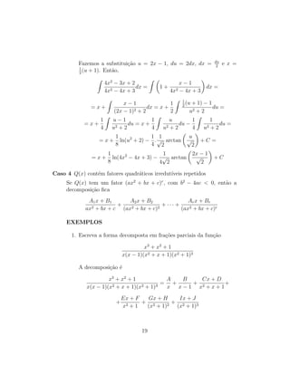 Fazemos a substituição u = 2x − 1, du = 2dx, dx = du
2
e x =
1
2
(u + 1). Então,
Z
4x2
− 3x + 2
4x2 − 4x + 3
dx =
Z 
1 +
x − 1
4x2 − 4x + 3

dx =
= x +
Z
x − 1
(2x − 1)2 + 2
dx = x +
1
2
Z 1
2
(u + 1) − 1
u2 + 2
du =
= x +
1
4
Z
u − 1
u2 + 2
du = x +
1
4
Z
u
u2 + 2
du −
1
4
Z
1
u2 + 2
du =
= x +
1
8
ln(u2
+ 2) −
1
4
.
1
√
2
arctan

u
√
2

+ C =
= x +
1
8
ln(4x2
− 4x + 3) −
1
4
√
2
arctan

2x − 1
√
2

+ C
Caso 4 Q(x) contém fatores quadráticos irredutı́veis repetidos
Se Q(x) tem um fator (ax2
+ bx + c)r
, com b2
− 4ac  0, então a
decomposição fica
A1x + B1
ax2 + bx + c
+
A2x + B2
(ax2 + bx + c)2
+ · · · +
Arx + Br
(ax2 + bx + c)r
EXEMPLOS
1. Escreva a forma decomposta em frações parciais da função
x3
+ x2
+ 1
x(x − 1)(x2 + x + 1)(x2 + 1)3
A decomposição é
x3
+ x2
+ 1
x(x − 1)(x2 + x + 1)(x2 + 1)3
=
A
x
+
B
x − 1
+
Cx + D
x2 + x + 1
+
+
Ex + F
x2 + 1
+
Gx + H
(x2 + 1)2
+
Ix + J
(x2 + 1)3
19
 