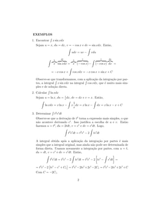 EXEMPLOS
1. Encontrar
R
x sin xdx
Sejam u = x, du = dx, v = − cos x e dv = sin xdx. Então,
Z
udv = uv −
Z
vdu
Z u
z}|{
x
dv
z }| {
sin xdx =
u
z}|{
x
v
z }| {
(− cos x) −
Z v
z }| {
(− cos x)
du
z}|{
dx =
= −x cos x +
Z
cos xdx = −x cos x + sin x + C
Observe-se que transformamos, com a aplicação da integração por par-
tes, a integral
R
x sin xdx na integral
R
cos xdx, que é muito mais sim-
ples e de solução direta.
2. Calcular
R
ln xdx
Sejam u = ln x, du = 1
x
dx, dv = dx e v = x. Então,
Z
ln xdx = x ln x −
Z
x
1
x
dx = x ln x −
Z
dx = x ln x − x + C
3. Determinar
R
t2
et
dt
Observe-se que a derivação de t2
torna a expressão mais simples, o que
não acontece derivando et
. Isso justifica a escolha de u e v. Então
fazemos u = t2
, du = 2tdt, v = et
e dv = et
dt. Logo,
Z
t2
et
dt = t2
et
− 2
Z
tet
dt
A integral obtida após a aplicação da integração por partes é mais
simples que a integral original, mas ainda não pode ser determinada de
forma direta. Usamos novamente a integração por partes, com u = t,
du = dt, v = et
e dv = et
dt. Então,
Z
t2
et
dt = t2
et
− 2
Z
tet
dt = t2
et
− 2

tet
−
Z
et
dt

=
= t2
et
−2

tet
− et
+ C1

= t2
et
−2tet
+2et
−2C1 = t2
et
−2tet
+2et
+C
Com C = −2C1.
2
 
