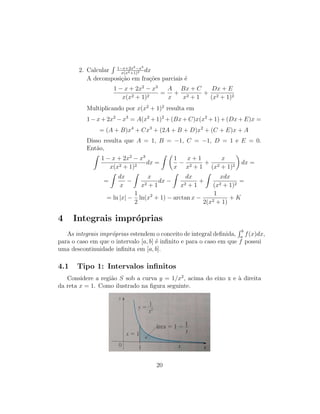 2. Calcular
R 1−x+2x2−x3
x(x2+1)2 dx
A decomposição em frações parciais é
1 − x + 2x2
− x3
x(x2 + 1)2
=
A
x
+
Bx + C
x2 + 1
+
Dx + E
(x2 + 1)2
Multiplicando por x(x2
+ 1)2
resulta em
1 − x + 2x2
− x3
= A(x2
+ 1)2
+ (Bx + C)x(x2
+ 1) + (Dx + E)x =
= (A + B)x4
+ Cx3
+ (2A + B + D)x2
+ (C + E)x + A
Disso resulta que A = 1, B = −1, C = −1, D = 1 e E = 0.
Então,
Z
1 − x + 2x2
− x3
x(x2 + 1)2
dx =
Z 
1
x
−
x + 1
x2 + 1
+
x
(x2 + 1)2

dx =
=
Z
dx
x
−
Z
x
x2 + 1
dx −
Z
dx
x2 + 1
+
Z
xdx
(x2 + 1)2
=
= ln |x| −
1
2
ln(x2
+ 1) − arctan x −
1
2(x2 + 1)
+ K
4 Integrais impróprias
As integrais impróprias estendem o conceito de integral definida,
R b
a
f(x)dx,
para o caso em que o intervalo [a, b] é infinito e para o caso em que f possui
uma descontinuidade infinita em [a, b].
4.1 Tipo 1: Intervalos infinitos
Considere a região S sob a curva y = 1/x2
, acima do eixo x e à direita
da reta x = 1. Como ilustrado na figura seguinte.
20
 