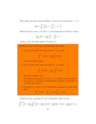 Esta região tem uma extenção infinita. A área de S à esqueda de x = t é
A(t) =
Z t
1
1
x2
dx = −
1
x
t
1
= 1 −
1
t
Observe-se que, como t  0, A(t)  1, não importanto o valor de t. Como
lim
t→∞
A(t) = lim
t→∞

1 −
1
t

= 1
Assim, a área da região infinita S é igual a 1.
DEFINIÇÃO DE INTEGRAL IMPRÓPRIA DO TIPO 1
1. Se
R t
a
f(x)dx existe para cada número t ≥ a, então
Z ∞
a
f(x)dx = lim
t→∞
Z t
a
f(x)dx
desde que o limite exista
2. Se
R b
t
f(x)dx existe para cada número t ≤ b, então
Z b
−∞
f(x)dx = lim
t→−∞
Z b
t
f(x)dx
desde que o limite exista
As integrais impróprias
R ∞
a
f(x)dx e
R b
−∞
f(x)dx são chamadas de
convergentes se os limites correspondentes existem e divergentes se
os limites não existem.
3. Se ambas
R a
−∞
f(x)dx e
R ∞
a
f(x)dx forem convergentes, então defi-
nimos Z ∞
−∞
f(x)dx =
Z a
−∞
f(x)dx
Z ∞
a
f(x)dx
Observe-se que a integral
R ∞
1
1
x
dx é divergente. Basta ver que
Z ∞
1
1
x
dx = lim
t→∞
Z t
1
1
x
dx = lim
t→∞
ln |x||t
1 = lim
t→∞
(ln t − ln 1) = lim
t→∞
ln t = ∞
21
 