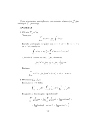 Então, relembrando o exemplo dado anteriormente, sabemos que
R ∞
1
1
x2 dx
converge e
R ∞
1
1
x
dx diverge.
EXEMPLOS
1. Calcular
R 0
−∞
xex
dx
Temos que Z 0
−∞
xex
dx = lim
t→−∞
Z 0
t
xex
dx
Fazendo a integração por partes com u = x, du = dx e v = ex
e
dv = ex
dx, resulta em
Z 0
t
xex
dx = xex
|0
t −
Z 0
t
ex
dx = −tet
− 1 + et
Aplicando L’Hospital em limt→−∞ tet
, resulta em
lim
t→−∞
tet
= lim
t→−∞
t
e−t
= lim
t→−∞
1
−e−t
= 0
Portanto,
Z 0
−∞
xex
dx = lim
t→−∞
(−tet
− 1 + et
) = −0 − 1 + 0 = −1
2. Determinar
R ∞
−∞
1
1+x2 dx
Escolhemos a = 0. Então
Z ∞
−∞
1
1 + x2
dx =
Z 0
−∞
1
1 + x2
dx +
Z ∞
0
1
1 + x2
dx
Integrando as duas integrais separadamente:
Z ∞
0
1
1 + x2
dx = lim
t→∞
Z t
0
1
1 + x2
dx = lim
t→∞
arctan x|t
0 =
= lim
t→∞
(arctan t − arctan 0) = lim
t→∞
arctan t =
π
2
22
 