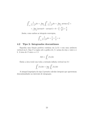 Z 0
−∞
1
1 + x2
dx = lim
t→−∞
Z 0
t
1
1 + x2
dx = lim
t→−∞
arctan x|0
t =
= lim
t→−∞
(arctan 0 − arctan t) = 0 −

−
π
2

=
π
2
Assim, como ambas as integrais convergem,
Z ∞
−∞
1
1 + x2
dx =
π
2
+
π
2
= π
4.2 Tipo 2: Integrandos descontı́nuos
Suponha uma função positiva contı́nua em [a, b) e com uma assı́ntota
vertical em b. Seja S a região sob o gráfico de f e acima do eixo x entre a e
b. A área de S entre a e t é
A(t) =
Z t
a
f(x)dx
Então a área total com toda a extensão infinita vertical em b é
Z b
a
f(x)dx = lim
t→b−
Z t
a
f(x)dx
A integral imprópria do tipo 2 permite calcular integrais que apresentam
descontinuidades no intervalo de integração.
23
 