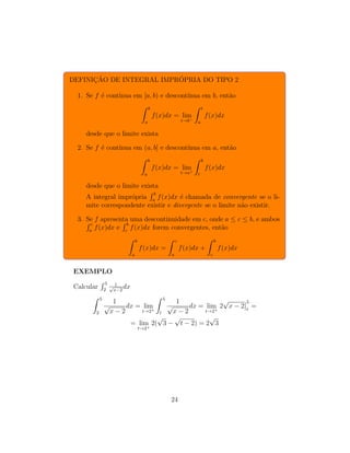 DEFINIÇÃO DE INTEGRAL IMPRÓPRIA DO TIPO 2
1. Se f é contı́nua em [a, b) e descontı́nua em b, então
Z b
a
f(x)dx = lim
t→b−
Z t
a
f(x)dx
desde que o limite exista
2. Se f é contı́nua em (a, b] e descontı́nua em a, então
Z b
a
f(x)dx = lim
t→a+
Z b
t
f(x)dx
desde que o limite exista
A integral imprópria
R b
a
f(x)dx é chamada de convergente se o li-
mite correspondente existir e divergente se o limite não existir.
3. Se f apresenta uma descontinuidade em c, onde a ≤ c ≤ b, e ambos
R c
a
f(x)dx e
R b
c
f(x)dx forem convergentes, então
Z b
a
f(x)dx =
Z c
a
f(x)dx +
Z b
c
f(x)dx
EXEMPLO
Calcular
R 5
2
1
√
x−2
dx
Z 5
2
1
√
x − 2
dx = lim
t→2+
Z 5
t
1
√
x − 2
dx = lim
t→2+
2
√
x − 2
5
t
=
= lim
t→2+
2(
√
3 −
√
t − 2) = 2
√
3
24
 