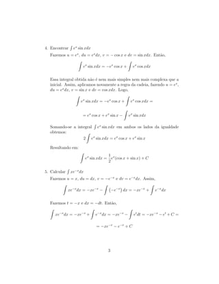 4. Encontrar
R
ex
sin xdx
Fazemos u = ex
, du = ex
dx, v = − cos x e dv = sin xdx. Então,
Z
ex
sin xdx = −ex
cos x +
Z
ex
cos xdx
Essa integral obtida não é nem mais simples nem mais complexa que a
inicial. Assim, aplicamos novamente a regra da cadeia, fazendo u = ex
,
du = ex
dx, v = sin x e dv = cos xdx. Logo,
Z
ex
sin xdx = −ex
cos x +
Z
ex
cos xdx =
= ex
cos x + ex
sin x −
Z
ex
sin xdx
Somando-se a integral
R
ex
sin xdx em ambos os lados da igualdade
obtemos:
2
Z
ex
sin xdx = ex
cos x + ex
sin x
Resultando em:
Z
ex
sin xdx =
1
2
ex
(cos x + sin x) + C
5. Calcular
R
xe−x
dx
Fazemos u = x, du = dx, v = −e−x
e dv = e−x
dx. Assim,
Z
xe−x
dx = −xe−x
−
Z
−e−x

dx = −xe−x
+
Z
e−x
dx
Fazemos t = −x e dx = −dt. Então,
Z
xe−x
dx = −xe−x
+
Z
e−x
dx = −xe−x
−
Z
et
dt = −xe−x
− et
+ C =
= −xe−x
− e−x
+ C
3
 