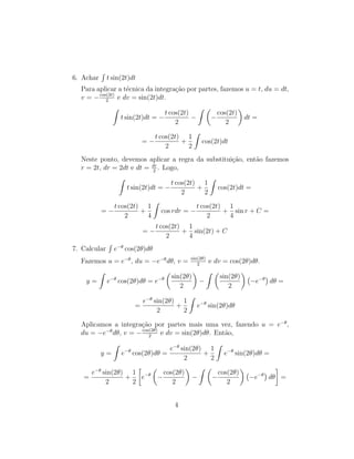 6. Achar
R
t sin(2t)dt
Para aplicar a técnica da integração por partes, fazemos u = t, du = dt,
v = −cos(2t)
2
e dv = sin(2t)dt.
Z
t sin(2t)dt = −
t cos(2t)
2
−
Z 
−
cos(2t)
2

dt =
= −
t cos(2t)
2
+
1
2
Z
cos(2t)dt
Neste ponto, devemos aplicar a regra da substituição, então fazemos
r = 2t, dr = 2dt e dt = dr
2
. Logo,
Z
t sin(2t)dt = −
t cos(2t)
2
+
1
2
Z
cos(2t)dt =
= −
t cos(2t)
2
+
1
4
Z
cos rdr = −
t cos(2t)
2
+
1
4
sin r + C =
= −
t cos(2t)
2
+
1
4
sin(2t) + C
7. Calcular
R
e−θ
cos(2θ)dθ
Fazemos u = e−θ
, du = −e−θ
dθ, v = sin(2θ)
2
e dv = cos(2θ)dθ.
y =
Z
e−θ
cos(2θ)dθ = e−θ

sin(2θ)
2

−
Z 
sin(2θ)
2

−e−θ

dθ =
=
e−θ
sin(2θ)
2
+
1
2
Z
e−θ
sin(2θ)dθ
Aplicamos a integração por partes mais uma vez, fazendo u = e−θ
,
du = −e−θ
dθ, v = −cos(2θ)
2
e dv = sin(2θ)dθ. Então,
y =
Z
e−θ
cos(2θ)dθ =
e−θ
sin(2θ)
2
+
1
2
Z
e−θ
sin(2θ)dθ =
=
e−θ
sin(2θ)
2
+
1
2

e−θ

−
cos(2θ)
2

−
Z 
−
cos(2θ)
2

−e−θ

dθ

=
4
 