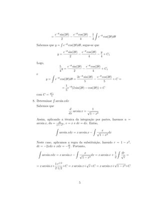 =
e−θ
sin(2θ)
2
−
e−θ
cos(2θ)
4
−
1
4
Z
e−θ
cos(2θ)dθ
Sabemos que y =
R
e−θ
cos(2θ)dθ, segue-se que
y =
e−θ
sin(2θ)
2
−
e−θ
cos(2θ)
4
−
y
4
+ C1
Logo,
5
4
y =
e−θ
sin(2θ)
2
−
e−θ
cos(2θ)
4
+ C1
e
y =
Z
e−θ
cos(2θ)dθ =
2e−θ
sin(2θ)
5
−
e−θ
cos(2θ)
5
+ C =
=
1
5
e−θ
(2 sin(2θ) − cos(2θ)) + C
com C = 4C1
5
8. Determinar
R
arcsin xdx
Sabemos que
d
dx
arcsin x =
1
√
1 − x2
Assim, aplicando a técnica da integração por partes, fazemos u =
arcsin x, du = dx
√
1−x2 , v = x e dv = dx. Então,
Z
arcsin xdx = x arcsin x −
Z
x
√
1 − x2
dx
Neste caso, aplicamos a regra da substituição, fazendo r = 1 − x2
,
dr = −2xdx e xdx = −dr
2
. Portanto,
Z
arcsin xdx = x arcsin x −
Z
x
√
1 − x2
dx = x arcsin x +
1
2
Z
dr
√
r
=
= x arcsin x+
1
2
r1/2
1/2
+C = x arcsin x+
√
r+C = x arcsin x+
√
1 − x2+C
5
 