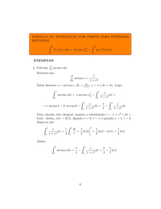FÓRMULA DA INTEGRAÇÃO POR PARTES PARA INTEGRAIS
DEFINIDAS
Z b
a
f(x)g′
(x)dx = f(x)g(x)|b
a −
Z b
a
g(x)f′
(x)dx
EXEMPLOS
1. Calcular
R 1
0
arctan xdx
Sabemos que
d
dx
arctan x =
1
1 + x2
Então fazemos u = arctan x, du = dx
1+x2 , v = x e dv = dx. Logo,
Z 1
0
arctan xdx = x arctan x|1
0 −
Z 1
0
x
1 + x2
dx =
= 1. arctan 1 − 0. arctan 0 −
Z 1
0
x
1 + x2
dx =
π
4
−
Z 1
0
x
1 + x2
dx
Para calcular esta integral, usamos a substituição t = 1 + x2
e dt =
2xdx. Assim, xdx = dt/2. Quanto x = 0, t = 1, e quando x = 1, t = 2.
Segue-se que
Z 1
0
x
1 + x2
dx =
1
2
Z 2
1
dt
t
=
1
2
ln |t|
2
1
=
1
2
(ln 2 − ln 1) =
1
2
ln 2
Assim,
Z 1
0
arctan xdx =
π
4
−
Z 1
0
x
1 + x2
dx =
π
4
−
1
2
ln 2
6
 