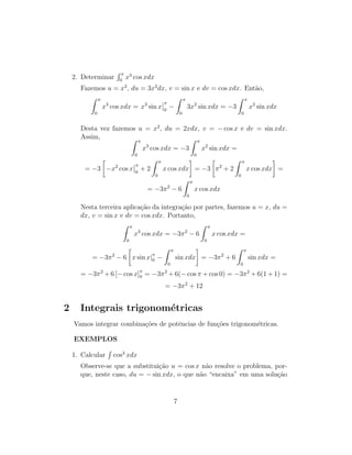 2. Determinar
R π
0
x3
cos xdx
Fazemos u = x3
, du = 3x2
dx, v = sin x e dv = cos xdx. Então,
Z π
0
x3
cos xdx = x3
sin x
π
0
−
Z π
0
3x2
sin xdx = −3
Z π
0
x2
sin xdx
Desta vez fazemos u = x2
, du = 2xdx, v = − cos x e dv = sin xdx.
Assim, Z π
0
x3
cos xdx = −3
Z π
0
x2
sin xdx =
= −3

−x2
cos x
π
0
+ 2
Z π
0
x cos xdx

= −3

π2
+ 2
Z π
0
x cos xdx

=
= −3π2
− 6
Z π
0
x cos xdx
Nesta terceira aplicação da integração por partes, fazemos u = x, du =
dx, v = sin x e dv = cos xdx. Portanto,
Z π
0
x3
cos xdx = −3π2
− 6
Z π
0
x cos xdx =
= −3π2
− 6

x sin x|π
0 −
Z π
0
sin xdx

= −3π2
+ 6
Z π
0
sin xdx =
= −3π2
+ 6 [− cos x]π
0 = −3π2
+ 6(− cos π + cos 0) = −3π2
+ 6(1 + 1) =
= −3π2
+ 12
2 Integrais trigonométricas
Vamos integrar combinações de potências de funções trigonométricas.
EXEMPLOS
1. Calcular
R
cos3
xdx
Observe-se que a substituição u = cos x não resolve o problema, por-
que, neste caso, du = − sin xdx, o que não “encaixa” em uma solução
7
 