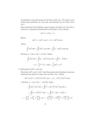 do problema, pois precisamos de um fator extra sin x. O mesmo acon-
teceria para potências de seno que necessitariam de um fator extra
cos x.
Para solucionar este problema vamos separar um fator cos x do cubo e
converter a expressão remanescente envolvendo o seno, usando
sin2
x + cos2
x = 1
Então,
cos3
x = cos2
x. cos x = (1 − sin2
x) cos x
Assim,
Z
cos3
xdx =
Z
cos2
x. cos xdx =
Z
(1 − sin2
x) cos xdx
Fazemos u = sin x e du = cos xdx. Então,
Z
cos3
xdx =
Z
(1 − sin2
x) cos xdx =
Z
(1 − u2
)du =
= u −
1
3
u3
+ C = sin x −
1
3
sin3
x + C
2. Determinar
R
sin5
x cos2
xdx
Converter cos2
x em 1−sin2
x não funcionaria pois ficarı́amos com uma
expressão em termos de seno, sem um fator cos x. Então,
sin5
x cos2
x = (sin2
x)2
cos2
x sin x = (1 − cos2
x)2
cos2
x sin x
e fazemos u = cos x, du = − sin xdx. Logo,
Z
sin5
x cos2
xdx =
Z
(1 − cos2
x)2
cos2
x sin xdx =
=
Z
(1 − u2
)2
u2
(−du) = −
Z
(u6
− 2u4
+ u2
)du =
= −

u7
7
− 2
u5
5
+
u3
3

+ C = −

cos7
x
7
− 2
cos5
x
5
+
cos3
x
3

+ C
8
 