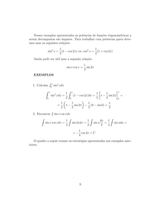 Nesses exemplos apresentados as potências de funções trigonométricas a
serem decompostas são ı́mpares. Para trabalhar com potências pares deve-
mos usar as seguintes relações:
sin2
x =
1
2
(1 − cos 2x) ou cos2
x =
1
2
(1 + cos 2x)
Ainda pode ser útil usar a seguinte relação:
sin x cos x =
1
2
sin 2x
EXEMPLOS
1. Calcular
R π
0
sin2
xdx
Z π
0
sin2
xdx =
1
2
Z π
0
(1 − cos 2x)dx =
1
2

x −
1
2
sin 2x
π
0
=
=
1
2

π −
1
2
sin 2π

−
1
2
(0 − sin 0) =
π
2
2. Encontrar
R
sin x cos xdx
Z
sin x cos xdx =
1
2
Z
sin 2xdx =
1
2
Z
sin u
du
2
=
1
4
Z
sin udu =
= −
1
4
cos 2x + C
O quadro a seguir resume as estratégias apresentadas nos exemplos ante-
riores.
9
 