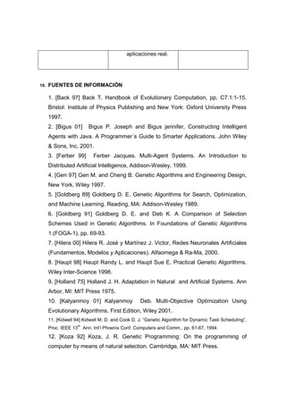 aplicaciones real.




10.   FUENTES DE INFORMACIÓN

      1. [Back 97] Back T. Handbook of Evolutionary Computation, pp. C7.1:1-15.
      Bristol: Institute of Physics Publishing and New York: Oxford University Press
      1997.
      2. [Bigus 01]          Bigus P. Joseph and Bigus jennifer, Constructing Intelligent
      Agents with Java. A Programmer´s Guide to Smarter Applications. John Wiley
      & Sons, Inc. 2001.
      3. [Ferber 99]           Ferber Jacques. Multi-Agent Systems. An Introduction to
      Distributed Artificial Intelligence, Addison-Wesley, 1999.
      4. [Gen 97] Gen M. and Cheng B. Genetic Algorithms and Engineering Design,
      New York, Wiley 1997.
      5. [Goldberg 89] Goldberg D. E. Genetic Algorithms for Search, Optimization,
      and Machine Learning. Reading, MA: Addison-Wesley 1989.
      6. [Goldberg 91] Goldberg D. E. and Deb K. A Comparison of Selection
      Schemes Used in Genetic Algorithms. In Foundations of Genetic Algorithms
      1.(FOGA-1), pp. 69-93.
      7. [Hilera 00] Hilera R. José y Martínez J. Victor, Redes Neuronales Artificiales
      (Fundamentos, Modelos y Aplicaciones). Alfaomega & Ra-Ma, 2000.
      8. [Haupt 98] Haupt Randy L. and Haupt Sue E. Practical Genetic Algorithms.
      Wiley Inter-Science 1998.
      9. [Holland 75] Holland J. H. Adaptation in Natural and Artificial Systems. Ann
      Arbor, MI: MIT Press 1975.
      10. [Kalyanmoy 01] Kalyanmoy                   Deb. Multi-Objective Optimization Using
      Evolutionary Algorithms. First Edition, Wiley 2001.
      11. [Kidwell 94] Kidwell M. D. and Cook D. J. “Genetic Algorithm for Dynamic Task Scheduling”,
                      th
      Proc. IEEE 13        Ann. Int’l Phoenix Conf. Computers and Comm., pp. 61-67, 1994.
      12. [Koza 92] Koza, J. R. Genetic Programming: On the programming of
      computer by means of natural selection. Cambridge, MA: MIT Press.
 