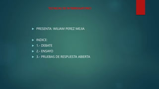 TECNICAS DE INTERROGATORIO
 PRESENTA: WILIAM PEREZ MEJIA
 INDICE:
 1.- DEBATE
 2.- ENSAYO
 3.- PRUEBAS DE RESPUESTA ABIERTA
 