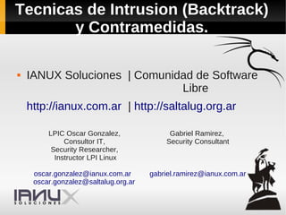 Tecnicas de Intrusion (Backtrack)
       y Contramedidas.

   IANUX Soluciones | Comunidad de Software
                              Libre
    http://ianux.com.ar | http://saltalug.org.ar

         LPIC Oscar Gonzalez,              Gabriel Ramirez,
              Consultor IT,               Security Consultant
          Security Researcher,
           Instructor LPI Linux

     oscar.gonzalez@ianux.com.ar      gabriel.ramirez@ianux.com.ar
     oscar.gonzalez@saltalug.org.ar
 