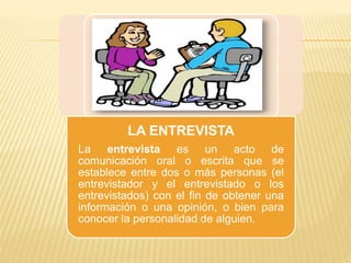 LA ENTREVISTA
La entrevista es un acto de
comunicación oral o escrita que se
establece entre dos o más personas (el
entrevistador y el entrevistado o los
entrevistados) con el fin de obtener una
información o una opinión, o bien para
conocer la personalidad de alguien.
 