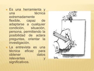  Es una herramienta y
una técnica
extremadamente
flexible, capaz de
adaptarse a cualquier
condición, situación,
persona, permitiendo la
posibilidad de aclara
preguntas, orientar la
investigación.
 La entrevista es una
técnica eficaz para
obtener datos
relevantes y
significativos.
 