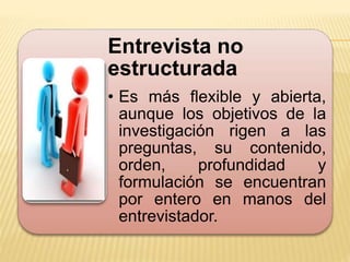 Entrevista no
estructurada
• Es más flexible y abierta,
aunque los objetivos de la
investigación rigen a las
preguntas, su contenido,
orden, profundidad y
formulación se encuentran
por entero en manos del
entrevistador.
 