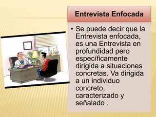 Entrevista Enfocada
• Se puede decir que la
Entrevista enfocada,
es una Entrevista en
profundidad pero
específicamente
dirigida a situaciones
concretas. Va dirigida
a un individuo
concreto,
caracterizado y
señalado .
 