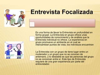 Entrevista Focalizada
Es una forma de llevar la Entrevista en profundidad en
forma grupal. La Entrevista en grupo ofrece unas
oportunidades de conocimiento y de análisis que la
Entrevista individual no ofrece. La experiencia en
grupo promueve un ambiente en el cual se
intercambian puntos de vista, los individuos encuentran
La Entrevista con un grupo de tiene lugar entre un
moderador y un grupo que no se conocen de
antemano, y lo deseable es que las personas del grupo
no se conozcan entre sí. Este tipo de Entrevista
requiere de una gran experiencia por parte del
entrevistador.
 