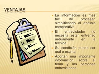 VENTAJAS
 La información es mas
fácil de procesar,
simplificando al análisis
comparativo.
 El entrevistador no
necesita estar entrenad
arduamente en la
técnica.
 Su condición puede ser
oral o escrita.
 Aportan una importante
información sobre el
tema y las personas
entrevistadas.
 