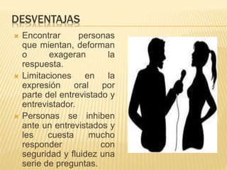 DESVENTAJAS
 Encontrar personas
que mientan, deforman
o exageran la
respuesta.
 Limitaciones en la
expresión oral por
parte del entrevistado y
entrevistador.
 Personas se inhiben
ante un entrevistados y
les cuesta mucho
responder con
seguridad y fluidez una
serie de preguntas.
 