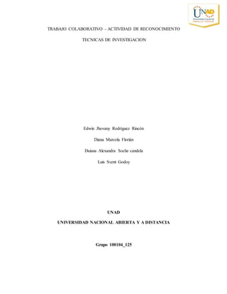 TRABAJO COLABORATIVO - ACTIVIDAD DE RECONOCIMIENTO
TECNICAS DE INVESTIGACION
Edwin Jhovany Rodríguez Rincón
Diana Marcela Florián
Daiana Alexandra Soche candela
Luis Svent Godoy
UNAD
UNIVERSIDAD NACIONAL ABIERTA Y A DISTANCIA
Grupo 100104_125
 