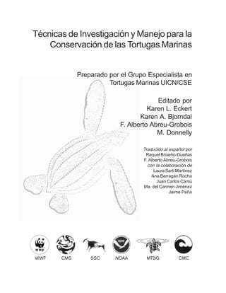 Técnicas de Investigación y Manejo para la
Conservación de las Tortugas Marinas
Preparado por el Grupo Especialista en
Tortugas Marinas UICN/CSE
Editado por
Karen L. Eckert
Karen A. Bjorndal
F. Alberto Abreu-Grobois
M. Donnelly
Traducido al español por
Raquel Briseño-Dueñas
F. Alberto Abreu-Grobois
con la colaboración de
Laura Sarti Martínez
Ana Barragán Rocha
Juan Carlos Cantú
Ma. del Carmen Jiménez
Jaime Peña
CMS SSC NOAA MTSG CMCWWF
 