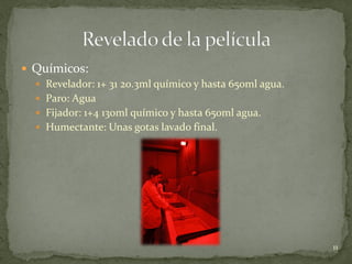  Químicos:
   Revelador: 1+ 31 20.3ml químico y hasta 650ml agua.
   Paro: Agua
   Fijador: 1+4 130ml químico y hasta 650ml agua.
   Humectante: Unas gotas lavado final.




                                                          11
 