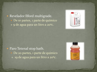  Revelador Ilford multigrade.
   De 10 partes, 1 parte de químico
  + 9 de agua para un litro a 20ºc.




 Paro Tetenal stop bath.
   De 20 partes, 1 parte de químico
   + 19 de agua para un litro a 20ºc.
 