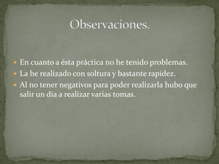  En cuanto a ésta práctica no he tenido problemas.
 La he realizado con soltura y bastante rapidez.
 Al no tener negativos para poder realizarla hubo que
 salir un día a realizar varias tomas.
 