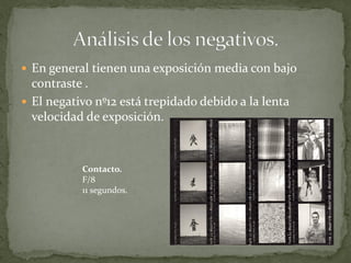  En general tienen una exposición media con bajo
  contraste .
 El negativo nº12 está trepidado debido a la lenta
  velocidad de exposición.



           Contacto.
           F/8
           11 segundos.
 