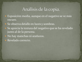  Exposición media, aunque en el negativo se ve más
    oscuro.
   Se observa detalle en luces y sombras.
   Se aprecia la textura del negativo que se ha revelado
    junto al de la persona.
   No hay manchas ni arañazos.
   Revelado correcto.
 