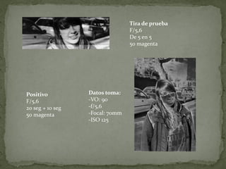 Tira de prueba
                                 F/5,6
                                 De 5 en 5
                                 50 magenta




Positivo          Datos toma:
F/5,6             -VO: 90
20 seg + 10 seg   -f/5,6
50 magenta        -Focal: 70mm
                  -ISO 125
 
