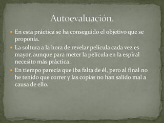  En esta práctica se ha conseguido el objetivo que se
  proponía.
 La soltura a la hora de revelar película cada vez es
  mayor, aunque para meter la película en la espiral
  necesito más práctica.
 En tiempo parecía que iba falta de él, pero al final no
  he tenido que correr y las copias no han salido mal a
  causa de ello.
 