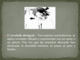  El revelado desigual – Tras exponer normalmente, se
 aplica revelador diluido o concentrado con un spray o
 un pincel. Una vez que las manchas afectadas han
 alcanzado la densidad máxima, se pasan al paro y
 fijador.
 