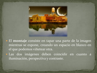  El montaje consiste en tapar una parte de la imagen
  mientras se expone, creando un espacio en blanco en
  el que podemos viñetear otra.
 Las dos imágenes deben coincidir en cuanto a
  iluminación, perspectiva y contraste.
 