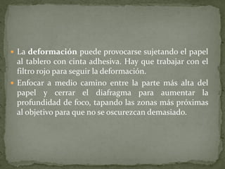  La deformación puede provocarse sujetando el papel
  al tablero con cinta adhesiva. Hay que trabajar con el
  filtro rojo para seguir la deformación.
 Enfocar a medio camino entre la parte más alta del
  papel y cerrar el diafragma para aumentar la
  profundidad de foco, tapando las zonas más próximas
  al objetivo para que no se oscurezcan demasiado.
 