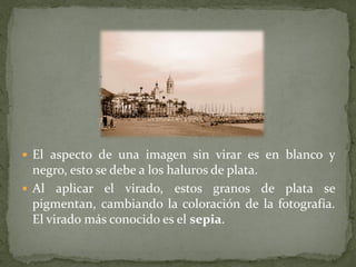  El aspecto de una imagen sin virar es en blanco y
  negro, esto se debe a los haluros de plata.
 Al aplicar el virado, estos granos de plata se
  pigmentan, cambiando la coloración de la fotografía.
  El virado más conocido es el sepia.
 