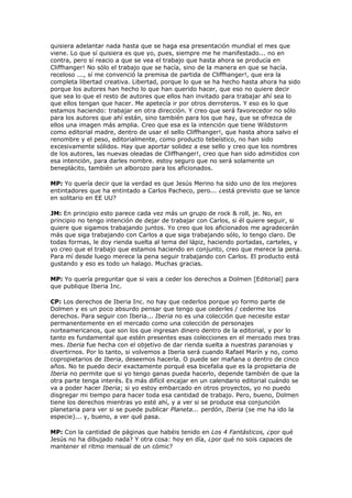 quisiera adelantar nada hasta que se haga esa presentación mundial el mes que
viene. Lo que sí quisiera es que yo, pues, siempre me he manifestado... no en
contra, pero sí reacio a que se vea el trabajo que hasta ahora se producía en
Cliffhanger! No sólo el trabajo que se hacía, sino de la manera en que se hacía.
receloso ..., sí me convenció la premisa de partida de Cliffhanger!, que era la
completa libertad creativa. Libertad, porque lo que se ha hecho hasta ahora ha sido
porque los autores han hecho lo que han querido hacer, que eso no quiere decir
que sea lo que el resto de autores que ellos han invitado para trabajar ahí sea lo
que ellos tengan que hacer. Me apetecía ir por otros derroteros. Y eso es lo que
estamos haciendo: trabajar en otra dirección. Y creo que será favorecedor no sólo
para los autores que ahí están, sino también para los que hay, que se ofrezca de
ellos una imagen más amplia. Creo que esa es la intención que tiene Wildstorm
como editorial madre, dentro de usar el sello Cliffhanger!, que hasta ahora salvo el
renombre y el peso, editorialmente, como producto tebeístico, no han sido
excesivamente sólidos. Hay que aportar solidez a ese sello y creo que los nombres
de los autores, las nuevas oleadas de Cliffhanger!, creo que han sido admitidos con
esa intención, para darles nombre. estoy seguro que no será solamente un
beneplácito, también un alborozo para los aficionados.

MP: Yo quería decir que la verdad es que Jesús Merino ha sido uno de los mejores
entintadores que ha entintado a Carlos Pacheco, pero... ¿está previsto que se lance
en solitario en EE UU?

JM: En principio esto parece cada vez más un grupo de rock & roll, je. No, en
principio no tengo intención de dejar de trabajar con Carlos, si él quiere seguir, si
quiere que sigamos trabajando juntos. Yo creo que los aficionados me agradecerán
más que siga trabajando con Carlos a que siga trabajando sólo, lo tengo claro. De
todas formas, le doy rienda suelta al tema del lápiz, haciendo portadas, carteles, y
yo creo que el trabajo que estamos haciendo en conjunto, creo que merece la pena.
Para mí desde luego merece la pena seguir trabajando con Carlos. El producto está
gustando y eso es todo un halago. Muchas gracias.

MP: Yo quería preguntar que si vais a ceder los derechos a Dolmen [Editorial] para
que publique Iberia Inc.

CP: Los derechos de Iberia Inc. no hay que cederlos porque yo formo parte de
Dolmen y es un poco absurdo pensar que tengo que cederles / cederme los
derechos. Para seguir con Iberia... Iberia no es una colección que necesite estar
permanentemente en el mercado como una colección de personajes
norteamericanos, que son los que ingresan dinero dentro de la editorial, y por lo
tanto es fundamental que estén presentes esas colecciones en el mercado mes tras
mes. Iberia fue hecha con el objetivo de dar rienda suelta a nuestras paranoias y
divertirnos. Por lo tanto, si volvemos a Iberia será cuando Rafael Marín y no, como
copropietarios de Iberia, deseemos hacerla. O puede ser mañana o dentro de cinco
años. No te puedo decir exactamente porqué esa bicefalia que es la propietaria de
Iberia no permite que si yo tengo ganas pueda hacerlo, depende también de que la
otra parte tenga interés. Es más difícil encajar en un calendario editorial cuándo se
va a poder hacer Iberia; si yo estoy embarcado en otros proyectos, yo no puedo
disgregar mi tiempo para hacer toda esa cantidad de trabajo. Pero, bueno, Dolmen
tiene los derechos mientras yo esté ahí, y a ver si se produce esa conjunción
planetaria para ver si se puede publicar Planeta... perdón, Iberia (se me ha ido la
especie)... y, bueno, a ver qué pasa.

MP: Con la cantidad de páginas que habéis tenido en Los 4 Fantásticos, ¿por qué
Jesús no ha dibujado nada? Y otra cosa: hoy en día, ¿por qué no sois capaces de
mantener el ritmo mensual de un cómic?
 