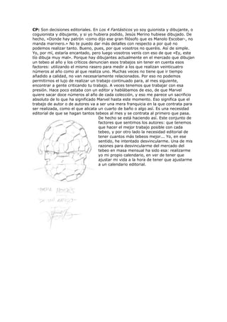 CP: Son decisiones editoriales. En Los 4 Fantásticos yo soy guionista y dibujante, o
coguionista y dibujante, y si yo hubiera podido, Jesús Merino hubiese dibujado. De
hecho, «Donde hay patrón -como dijo ese gran filósofo que es Manolo Escobar-, no
manda marinero.» No te puedo dar más detalles con respecto a por qué no
podemos realizar tanto. Bueno, pues, por que vosotros no queréis. Así de simple.
Yo, por mí, estaría encantado, pero luego vosotros venís con eso de que «Ey, este
tío dibuja muy mal». Porque hay dibujantes actualmente en el mercado que dibujan
un tebeo al año y los críticos denuncian esos trabajos sin tener en cuenta esos
factores: utilizando el mismo rasero para medir a los que realizan veinticuatro
números al año como al que realiza uno. Muchas veces no tiene que ir tiempo
añadido a calidad, no van necesariamente relacionados. Por eso no podemos
permitirnos el lujo de realizar un trabajo continuado para, al mes siguiente,
encontrar a gente criticando tu trabajo. A veces tenemos que trabajar con esa
presión. Hace poco estaba con un editor y hablábamos de eso, de que Marvel
quiere sacar doce números al año de cada colección, y eso me parece un sacrificio
absoluto de lo que ha significado Marvel hasta este momento. Eso significa que el
trabajo de autor o de autores va a ser una mera franquicia en la que contrata para
ser realizada, como el que alicata un cuarto de baño o algo así. Es una necesidad
editorial de que se hagan tantos tebeos al mes y se contrata al primero que pasa.
                                    De hecho se está haciendo así. Este conjunto de
                                    factores que sentimos los autores: que tenemos
                                    que hacer el mejor trabajo posible con cada
                                    tebeo, y por otro lado la necesidad editorial de
                                    tener cuantos más tebeos mejor... Yo, en ese
                                    sentido, he intentado desvincularme. Una de mis
                                    razones para desvincularme del mercado del
                                    tebeo en masa mensual ha sido esa: realizarme
                                    yo mi propio calendario, en ver de tener que
                                    ajustar mi vida a la hora de tener que ajustarme
                                    a un calendario editorial.
 