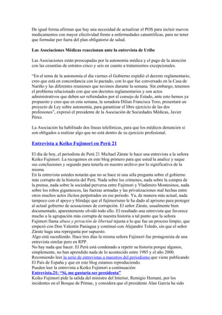 De igual forma afirman que hay una necesidad de actualizar el POS para incluir nuevos
medicamentos con mayor efectividad frente a enfermedades catastróficas, para no tener
que formular por fuera del plan obligatorio de salud.

Las Asociaciones Médicas reaccionan ante la entrevista de Uribe

Las Asociaciones están preocupadas por la autonomía médica y el pago de la atención
con las cesantías de estratos cinco y seis en cuanto a tratamientos excepcionales.

“En el tema de la autonomía el día viernes el Gobierno expidió el decreto reglamentario,
creo que está en concordancia con lo pactado, con lo que fue conversado en la Casa de
Nariño y las diferentes reuniones que tuvimos durante la semana. Sin embargo, tenemos
el problema relacionado con que son decretos reglamentarios y son actos
administrativos que deben ser refrendados por el consejo de Estado, ante esto hemos ya
propuesto y creo que en esta semana, la senadora Dilian Francisca Toro, presentará un
proyecto de Ley sobre autonomía, para garantizar el libre ejercicio de las dos
profesiones”, expresó el presidente de la Asociación de Sociedades Médicas, Javier
Pérez.

La Asociación ha habilitado dos líneas telefónicas, para que los médicos denuncien si
son obligados a realizar algo que no está dentro de su ejercicio profesional.

Entrevista a Keiko Fujimori en Perú 21

El día de hoy, el periodista de Perú 21 Michael Zárate le hace una entrevista a la señora
Keiko Fujimori. La recogemos en este blog primero para que usted la analice y saque
sus conclusiones y segundo para tenerla en nuestro archivo por lo significativa de la
misma.
En la entrevista ustedes notarán que no se hace ni una sóla pregunta sobre el gobierno
más corrupto de la historia del Perú. Nada sobre los crímenes, nada sobre la compra de
la prensa, nada sobre la sociedad perversa entre Fujimori y Vladimiro Montesinos, nada
sobre los robos gigantescos, las fuerzas armadas y las privatizaciones mal hechas entre
otros muchos actos ilícitos perpetrados en ese periodo. Ya, de manera más actual, nada
tampoco con el apoyo y blindaje que el fujimorismo le ha dado al aprismo para proteger
al actual gobierno de acusaciones de corrupción. El señor Zárate, usualmente bien
documentado, aparentemente olvidó todo ello. El resultado una entrevista que favorece
mucho a la agrupación más corrupta de nuestra historia a tal punto que la señora
Fujimori llama abuso y privación de libertad injusta a lo que fue un proceso limpio, que
empezó con Don Valentín Paniagua y continuó con Alejandro Toledo, sin que el señor
Zárate haga una repregunta por supuesto.
Algo está sucediendo. Hace tres días la misma señora Fujimori fue protagonista de una
entrevista similar pero en RPP.
No hay nada que hacer. El Perú está condenado a repetir su historia porque algunos,
simplemente, no han aprendido nada de lo acontecido entre 1985 y el año 2000.
Recomiendo leer la serie de entrevistas a maestros del periodismo que viene publicando
El País de España y que en este blog estamos reproduciendo.
Pueden leer la entrevista a Keiko Fujimori a continuación:
Entrevista.21: “Sí, me gustaría ser presidenta”
Keiko Fujimori pide la salida del ministro del Interior, Remigio Hernani, por los
incidentes en el Bosque de Pómac, y considera que el presidente Alan García ha sido
 