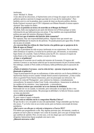 intolerante.
Autor: Michael A. Zárate
A dos años de las elecciones, el fujimorismo corre el riesgo de cargar con el pasivo del
gobierno aprista si persiste la imagen que dejó en el caso de los 'petroaudios’. Pero
también convive con la paradoja, pues a pesar de tener un discurso político distinto,
Keiko Fujimori reconoce que el 2011 disputará con Ollanta Humala el mismo espacio
electoral. Que rueden los dados.
¿Cuál es su posición en torno a lo ocurrido en el Bosque de Pómac?
Sin duda, hubo una negligencia por parte del director de la Policía porque se tenía
información de que había personas con armas. Y hay también una responsabilidad
política por parte del ministro (Remigio) Hernani.
¿Usted cree que el ministro del Interior debe renunciar?
Por supuesto. Hay una responsabilidad política. Alguien tiene que asumir una
responsabilidad por la muerte de dos policías. No puede pasarse por agua tibia. Él debe
dar un paso al costado.
¿Le cayeron bien las críticas de Alan García a los policías que se quejaron de la
falta de agua en Pómac?
Creo que el presidente ha sido un poco intolerante en sus expresiones. Por el contrario,
debió fortalecer el espíritu y la moral de los policías que, obviamente, se encuentran
bajos frente a lo ocurrido. Tanto la Policía como las FF.AA. merecen el respeto de
todos.Enero se ha vuelto muy caliente y no por el clima.
¿Cómo ve al gobierno?
Analicemos lo ocurrido con el cambio del ministro de Economía. El regreso del
ministro Carranza es una buena señal de que la macroeconomía irá por el mismo rumbo.
Sin embargo, cuando el Perú estaba en bonanza, había problemas para la ejecución de
obras.
¿Podrá el ministro Carranza –con la crisis de hoy– ejecutar el proyecto que ha
planteado el gobierno?
Tengo la preocupación de que no enfrentemos el plan anticrisis con la fuerza debida.Los
fujimoristas fueron severos cuando Yehude Simon asumió el premierato. ¿Cómo evalúa
ahora su gestión?Tiene buenas intenciones, pero me preocupan sus retrocesos. Se
anunció la venta del 'Pentagonito’, pero salieron los titulares e inmediatamente
retrocedieron. Se anunció el plan Costa Verde, retrocedieron. Anunciaron la subida de
los sueldos de los ministros –muy inapropiada– y retrocedieron.
Pero Simon sostiene que retroceder no es un síntoma de debilidad.
Retroceder de vez en cuando, lo entiendo, pero retroceder en un lapso de dos o tres
meses sienta un mal precedente. Me preocupa la debilidad o la falta de firmeza cuando
se toma una decisión.
¿Lo ve débil al premier?
Sí, pero vamos a seguir evaluando.
¿Cómo está su relación con la ex congresista Martha Chávez?
Sé que ha ido a ver a mi padre en una sola oportunidad. Tengo entendido que fue hace
dos meses. Y yo la he visto en un evento social, pero no hemos conversado de temas
partidarios.
¿Qué ocurre con ella que es reticente a integrarse a Fuerza 2011?
Eso habría que preguntárselo a ella. Hay algunas personas que, obviamente, cuando se
propone un nuevo plan no siempre van a estar de acuerdo, pero creo que el tiempo hará
que cambien de opinión. Pero, en este caso, a mí me alegra que casi la totalidad de
dirigentes fujimoristas hayan aceptado este nuevo reto.
¿Buscará acercarse a ella?
 
