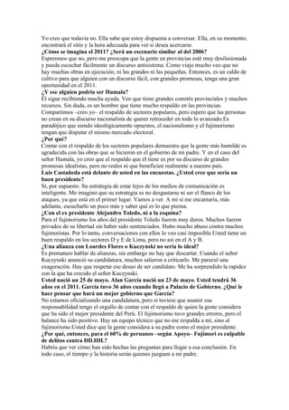 Yo creo que todavía no. Ella sabe que estoy dispuesta a conversar. Ella, en su momento,
encontrará el sitio y la hora adecuada para ver si desea acercarse.
¿Cómo se imagina el 2011? ¿Será un escenario similar al del 2006?
Esperemos que no, pero me preocupa que la gente en provincias esté muy desilusionada
y pueda escuchar fácilmente un discurso antisistema. Como viajo mucho veo que no
hay muchas obras en ejecución, ni las grandes ni las pequeñas. Entonces, es un caldo de
cultivo para que alguien con un discurso fácil, con grandes promesas, tenga una gran
oportunidad en el 2011.
¿Y ese alguien podría ser Humala?
Él sigue recibiendo mucha ayuda. Veo que tiene grandes comités provinciales y muchos
recursos. Sin duda, es un hombre que tiene mucho respaldo en las provincias.
Compartimos –creo yo– el respaldo de sectores populares, pero espero que las personas
no crean en su discurso nacionalista de querer retroceder en todo lo avanzado.Es
paradójico que siendo ideológicamente opuestos, el nacionalismo y el fujimorismo
tengan que disputar el mismo mercado electoral.
¿Por qué?
Contar con el respaldo de los sectores populares demuestra que la gente más humilde es
agradecida con las obras que se hicieron en el gobierno de mi padre. Y en el caso del
señor Humala, yo creo que el respaldo que él tiene es por su discurso de grandes
promesas idealistas, pero no reales ni que beneficien realmente a nuestro país.
Luis Castañeda está delante de usted en las encuestas. ¿Usted cree que sería un
buen presidente?
Sí, por supuesto. Su estrategia de estar lejos de los medios de comunicación es
inteligente. Me imagino que su estrategia es no desgastarse ni ser el flanco de los
ataques, ya que está en el primer lugar. Vamos a ver. A mí sí me encantaría, más
adelante, escucharlo un poco más y saber qué es lo que piensa.
¿Con el ex presidente Alejandro Toledo, ni a la esquina?
Para el fujimorismo los años del presidente Toledo fueron muy duros. Muchos fueron
privados de su libertad sin haber sido sentenciados. Hubo mucho abuso contra muchos
fujimoristas. Por lo tanto, conversaciones con ellos lo veo casi imposible.Usted tiene un
buen respaldo en los sectores D y E de Lima, pero no así en el A y B.
¿Una alianza con Lourdes Flores o Kuczynski no sería lo ideal?
Es prematuro hablar de alianzas, sin embargo no hay que descartar. Cuando el señor
Kuczynski anunció su candidatura, muchos salieron a criticarlo. Me pareció una
exageración. Hay que respetar ese deseo de ser candidato. Me ha sorprendido la rapidez
con la que ha crecido el señor Kuczynski.
Usted nació un 25 de mayo. Alan García nació un 23 de mayo. Usted tendrá 36
años en el 2011. García tuvo 36 años cuando llegó a Palacio de Gobierno. ¿Qué le
hace pensar que hará un mejor gobierno que García?
No estamos oficializando una candidatura, pero si tuviese que asumir esa
responsabilidad tengo el orgullo de contar con el respaldo de quien la gente considera
que ha sido el mejor presidente del Perú. El fujimorismo tuvo grandes errores, pero el
balance ha sido positivo. Hay un equipo técnico que no me respalda a mí, sino al
fujimorismo.Usted dice que la gente considera a su padre como el mejor presidente.
¿Por qué, entonces, para el 60% de peruanos –según Apoyo– Fujimori es culpable
de delitos contra DD.HH.?
Habría que ver cómo han sido hechas las preguntas para llegar a esa conclusión. En
todo caso, el tiempo y la historia serán quienes juzguen a mi padre.
 