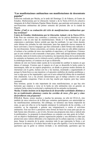 “Las manifestaciones antitaurinas son manifestaciones de descontento
popular”
Entrevista realizada por Mecha, en la tarde del Domingo 21 de Febrero, al Centro de
Estudios Abolicionistas por la Liberación Animal y de la Tierra (CEA-LA) colectivo
integrante de la Red Libertaria Popular Mateo Kramer, que participo activamente en las
movilizaciones antitaurinas del primer semestre del presente año en la ciudad de
Bogotá.
Mecha: ¿Cuál es su evaluación del ciclo de manifestaciones antitaurinas que
hoy terminan?
Centro de Estudios Abolicionistas por la Liberación Animal y de la Tierra (CEA-
LA): Pues nos sentimos muy contentos y contentas con las nuevas dinámicas que se
empiezan a dar en este tipo de manifestaciones. Desde el 7 de febrero, día en que
empezamos a participar, hemos sentido que algo ha cambiado. Lo que vimos durante
estas últimas tres jornadas ha sido interesante, pues han aparecido nuevas maneras de
hacer activismo y nuevos lenguajes que han comenzado a darle formas más radicales a
las movilizaciones. Somos conscientes, así mismo, de que estas no sólo deben expresar
el rechazo a las corridas de toros sino también al especismo y al Capitalismo. Creemos
que en este sentido se está avanzando a buen paso, sobre todo porque hemos empezado
a articular, tanto en la teoría como en la práctica, las injusticias éticas de la esclavitud de
los animales no humanos con la violencia social y política del país, representada en toda
la simbología taurina y el contexto en el que se desarrolla.
Además de esto nos hemos dado cuenta de la necesidad de cambiar la manera en que
damos el mensaje. Creemos que el espacio en el que se desarrolla la lucha contra la
tauromaquia, debe ser un espacio propositivo, en donde se generen modos distintos de
interactuar con la gente, incluso con los y las taurinas, mostrando y argumentando el
porque la fiesta brava es una injusticia y el epicentro simbólico de muchos problemas y
esto es algo que se fue impulsando y que con el acto cultural del último día se manifestó
más claramente. Los y las jóvenes demostramos que el trabajo colectivo nos puede
llevar a grandes conquistas. Claro en esto hay mucho por mejorar, pero hay vamos
caminado.
Para terminar, quizás lo más importante de estas manifestaciones, es que hay otro
horizonte que empieza a verse en la lucha no sólo antitaurina sino en general, en
cualquier lucha contra la esclavitud y explotación de los animales no-humanos.
Mecha: Ustedes insisten en la importancia de desarrollar actividades distintas a
los ya tradicionales plantones contra las corridas de toros ¿Por qué y cómo
desarrollaron esta propuesta?
CEA-LA: Bueno, somos muchos y muchas las personas, no sólo de CEA-LA, sino
también de otros colectivos de la Red que veníamos participamos con anterioridad en
las manifestaciones antitaurinas. Sin embargo, no teníamos una buena impresión de
estas, ya que con ellas no se ha logrado entorpecer la realización de las corridas, y al
contrario, se ha empezado a generar una estigmatizació n contra el activismo
antitaurino. Esto nos llevó a pensarnos otras formas de hacer las cosas para que por un
lado fueran más eficientes y, por el otro, llevaran una propuesta más clara y radical ante
la problemática. La propuesta la desarrollamos en conjunto con más gente de la Red ,
con un objetivo fundamental: generar organización popular y una alternativa clara que
promoviera unos valores diferentes a los impuestos por la cultura especista. La idea era,
pues, llamar la atención de la gente, encontrar todo lo que representa la fiesta y así
promover la denuncia y el rechazo hacia todo lo que ella significa. Con la movilización
queríamos que la gente se sintiera invitada y no atemorizada, queríamos que las
 