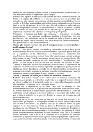 familias, las y los jóvenes y cualquier persona, se unieran a la causa y se diera cuenta de
que la esclavitud animal es un problema que le compete.
Esto nos llevo a pensar en unas actividades distintas en donde cambiara el mensaje, la
forma y el lenguaje El problema no es con las personas, sino con el sistema que
estimula que esta práctica, supuestamente artística, continúe desarrollándose. En ese
sentido, se dejó clara la necesidad de politizar la propuesta y el espacio mismo. Esto nos
llevó a ampliar el horizonte de aquello contra lo cual luchábamos, incluyendo por
ejemplo a la ganadería extensiva y el paramilitarismo, la financiación pública y privada
de las corridas de toros y la relación de las entidades que las promueven con la
explotación y flexibilizació n laboral de sus trabajadores y trabajadoras.
Cambiamos el lenguaje que había sido instaurado y normalizado en muchas
manifestaciones y que ocasiones consideramos machista y homofóbico. Esto nos
parecía clave, pues rechazamos que en los espacios de lucha se insulte a todas las
personas que tengan cara de Taurinas y más aun si se utilizan epítetos como marica,
loca, puta o moza, de clara intención machista.
Mecha: ¿Es posible conectar este tipo de manifestaciones con otras luchas y
problemáticas del país?
CEA-LA: Claro que sí. Estamos convencidos y convencidas de que la lucha por la
liberación animal no es una cuestión aislada al sistema de explotación generalizado que
en el capitalismo se ha intensificado. Las manifestaciones antitaurinas son
manifestaciones de descontento popular, frente a las injusticias que cometen las clases
dirigentes de este país. Tanto los animales no humanos como los humanos hemos sido
víctimas de las grandes ganaderías, las cuales han financiado el Paramilitarismo y han
puesto, en altos cargos a políticos fascistas para asegurar sus intereses de clase.
También es importante enfatizar la solidaridad y la necesidad de la organización. El
especismo y el capitalismo son sistemas organizados de explotación que no pueden ser
abolidos de manera desordenada y aislada. En esto hacemos también un llamado a las
organizaciones sociales a sumarse a las luchas contra las problemáticas que viven los
animales no humanos, pues la causa de nuera opresión es la misma..
Mecha: ¿Cómo ven las luchas por la liberación animal en Colombia?
CEA-LA: Han habido avances en los últimos años, en términos ideológicos. El
veganismo, por ejemplo, se ha difundido mucho más, se ha empezado también a hablar
no sólo de crueldad sino de esclavitud; y cada vez es más evidente la relación entre el
sistema político y económico con la explotación animal.
Creemos que la organización es un factor clave, que sin embargo ha sido
frecuentemente trivializado. Y es por eso que aunque podemos hablar de varias luchas,
no podemos hablar aun de un movimiento que confronte estructuralmente el sistema de
explotación animal, tanto por la dispersión en la que se encuentran estas luchas como
por su falta de cohesión en un proyecto definido y concreto de liberación para el
contexto colombiano.
Pensamos que ua de las causas para que esto sea así, es que hay una especie de
imperialismo que impregna la ideología por la liberación animal, no sólo en Colombia
sino en toda Latinoamérica. No podemos creer que la liberación animal se agote
copiando lo que nos dicen los compas de Europa o Norteamérica ya que nuestras
realidades son bien diferentes. No queremos, por ejemplo, un veganismo dogmático y,
además de todo, consumista que se quede en el mero rechazo a los productos de origen
animal mientras promueve la demanda de soya transgénica y con ello, la devastación
forestal amazónica. Para el CEA-LA el activismo no es la creación de sustitutos
alimenticios y la promoción acrítica de vegetales cultivados por grandes corporaciones.
Aquí, comer soya resulta ser también, ética y políticamente cuestionable y no representa
 