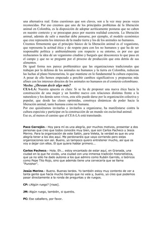 una alternativa real. Estas cuestiones que son claves, son a la vez muy pocas veces
reconocidas. Por eso creemos que uno de los principales problemas de la liberación
animal en Colombia, es la disposición de adoptar acríticamente posturas que no caben
en nuestro contexto y se preocupan poco por nuestra realidad concreta. La liberación
animal, además de salir a marchar debe pensarse, por ejemplo, el modelo económico
que cree representa los intereses de la madre tierra y los de los animales no humanos.
Creemos firmemente que el principio básico de la liberación animal es el veganismo,
que representa la actitud ética y de respeto para con los no humanos y que ha de ser
responsable política y ambientalmente con respecto a su entorno, es por eso que
rechazamos la idea de un veganismo citadino y burgués que desconozca lo que pasa en
el campo y que no se pregunte por el proceso de producción que esta detrás de sus
alimentos.
De igual forma nos parece problemático que las organizaciones tradicionales que
trabajan por la defensa de los animales no humanos y la tierra en Colombia, reduzcan
las luchas al plano bienestarista, lo que mantiene en lo fundamental la cultura especista.
A pesar de ello hemos empezado a percibir cambios significativos y propuestas más
afines con los intereses directos de los animales no humanos en el contexto colombiano.
Mecha: ¿Desean decir algo más?
CEA-LA: Nuestra apuesta es clara: Si se ha de proponer una nueva ética hacia la
construcción de una mujer y un hombre nuevo con relaciones distintas frente a la
naturaleza y los demás seres vivos, esta sólo puede darse por la organización colectiva y
popular, que desde las clases oprimidas, construya dinámicas de poder hacia la
liberación animal, tanto humana como no humana.
Por eso quisiéramos invitarlas e invitarlos a organizarse, ha manifestarse contra la
cultura especista y participar en la construcción de un mundo sin esclavitud animal.
Ese es, al menos el camino que el CEA-LA está transitando.


Paco Cerrejón.- Hoy para mí es una alegría, por muchos motivos, presentar a dos
personas que creo que todos conocéis muy bien, que son Carlos Pacheco y Jesús
Merino. Para la organización de este Salón, para Veleta, la verdad es que es una
alegría tener a los dos aquí. Me perdonaréis que vaya corriendo pero estas
organizaciones son así. Bueno, yo tampoco quiero entretener mucho, así que os
voy a dejar con ellos. El que quiera hablar primero...

Carlos Pacheco.- Hola. Eh... estoy encantado de estar aquí, en Granada, una
ciudad en la que he vivido, una ciudad con una inmensa tradición historietística,
que ya no sólo ha dado autores a los que admiro como Rubén Garrido, o teóricos
como Pepe Tito Rojo, sino que además tiene una cervecería que se llama
"Punisher".

Jesús Merino.- Bueno. Buenas tardes. Yo también estoy muy contento de ver a
tanta gente que hacía mucho tiempo que no veía y, bueno, yo creo que podemos
pasar directamente a la ronda de preguntas y de ruegos.

CP: ¿Algún ruego? [risas].

JM: Algún ruego, también, si queréis.

PC: Ese caballero, por favor.
 