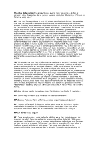 Miembro del público: Una pregunta que quería hacer es cómo os disteis a
conocer, cómo llegasteis a dar a conocer vuestra calidad de dibujantes. ¿Primero en
Forum y luego ya...?

CP: Una cosa fue seguida de la otra. El primer paso fue lo de Forum, las portadas
que hice para algunas colecciones fueron lo que me sirvió luego para entrar en
Marvel. Si te soy absolutamente sincero te diré que no sé lo que hice, fue una serie
de casualidades lo que permitió que vieran mi trabajo. Yo estudiaba en Sevilla. Un
amigo mío decidió viajar a Barcelona para entrar en Planeta [se refiere al
departamento de Comics Forum] de coordinador; lo consiguió y lo primero que hizo
fue llamarme. Había concertado una cita con Antonio Martín, entonces el director
editorial de Planeta-DeAgostini, una cita para que yo le enseñara mi trabajo. Así
que no te puedo decir qué hice, salvo estar en el sitio adecuado y poder conocer a
la persona adecuada. Un cúmulo de casualidades. Piensa que, normalmente,
controlar todos esos factores es prácticamente imposible; esas cosas suelen
presentarse, todo el mundo puede encontrar su oportunidad. No, quiero decirte que
el editor vea el trabajo, no que te conozca personalmente. Hoy es fácil colocar el
trabajo en una editorial, en aquel tiempo un autor extranjero, no nacido en un país
de lengua inglesa, apenas era conocido como para entrar a formar parte del estatus
editorial de editoriales como Marvel ¿no? Hoy sí existen esos precedentes y
cualquier editor americano está dispuesto a ver el trabajo de cualquier autor que
por lo tanto aunque siga siendo difícil, pienso que es muchísimo más fácil que
antes.

JM: En mi caso fue más fácil. Carlos tuvo la suerte de ir abriendo camino y también
en mi caso, cuando yo entré a formar parte de la gente que comenzó a trabajar
para EE UU fue gracias a Carlos por un lado y, antes, lo de Planeta fue a base de
mandar carpetas, de negativas, de echar trabajos para atrás, de volver a
intentarlo; y con el trabajo que se pierde, que está tres meses por ahí, hasta que te
llaman y me dicen que les gusta mucho el trabajo y comienzan a publicar portadas
en las series aquellas de Laberinto. Y, luego, ya cuando contacto con Carlos,
empezamos a trabajar juntos y ya empieza la etapa americana. Y poco más. Yo
creo que un primer acercamiento de un dibujante a un editor consiste en mandar,
mandar y mandar. Ellos no te van a descubrir como hacen los directores de cine u
otros medios. Simplemente hay que hacerle a un editor una proposición lo más
"deshonesta" posible y empezar a trabajar si le gusta. Y no hay más. No hay otra
forma.

MP: Ese trío que habéis formado en Los 4 Fantásticos, con Marín. O cuarteto...

CP: Es que hay cuartetos que son tríos ¿no ves los carnavales?

MP: Bueno, Pacheco, Marín y Merino... ¿vais a seguir trabajando juntos?

CP: Lo suyo sería seguir trabajando juntos, pero, mira, en un futuro. Hemos
realizado un impasse en la colaboración mutua, y quizá en dos o tres años
volvamos a reunirnos. Pero por ahora estamos realizando otros trabajos.

MP: ¿Y dónde vais a seguir?

CP: Pues, actualmente... ya se ha hecho público, ya se han visto imágenes por
internet, para DC. Estamos realizando una novela gráfica de la JLA / JSA, unos
personajes con los otros, como si no eran bastantes con todos lo de una. Después
de eso, me uno al grupo de Cliffhanger!, para lanzar una colección para ellos. Y
Jesús va a seguir entintando mi trabajo. Y yo no sé que más decirte. La
presentación oficial de la serie será en la Wonder Com del mes que viene y no
 