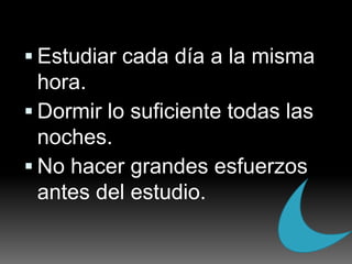 Estudiar cada día a la misma hora.Dormir lo suficiente todas las noches.No hacer grandes esfuerzos antes del estudio.