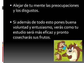 Alejar de tu mente las preocupaciones y los disgustos.Si además de todo esto pones buena voluntad y entusiasmo, verás como tu estudio será más eficaz y pronto cosecharás sus frutos.