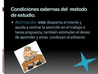 Condiciones externas del  metodo de estudio.Motivación: esta despierta el interés y  ayuda a centrar la atención en el trabajo o tarea propuesta, también estimulan el deseo de aprender y estas  conducen al esfuerzo